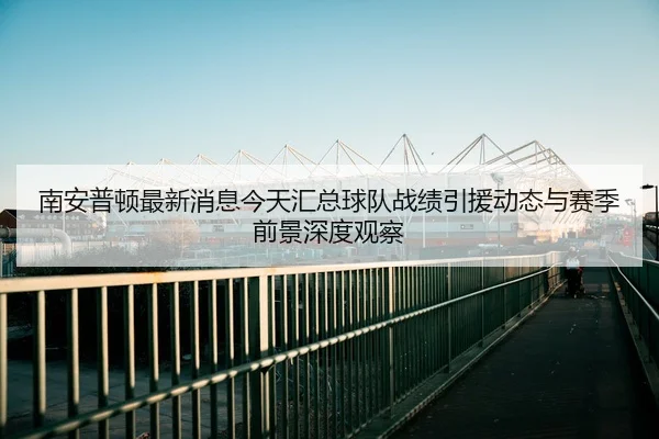 南安普顿最新消息今天汇总球队战绩引援动态与赛季前景深度观察