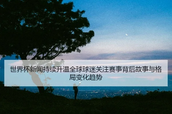世界杯新闻持续升温全球球迷关注赛事背后故事与格局变化趋势